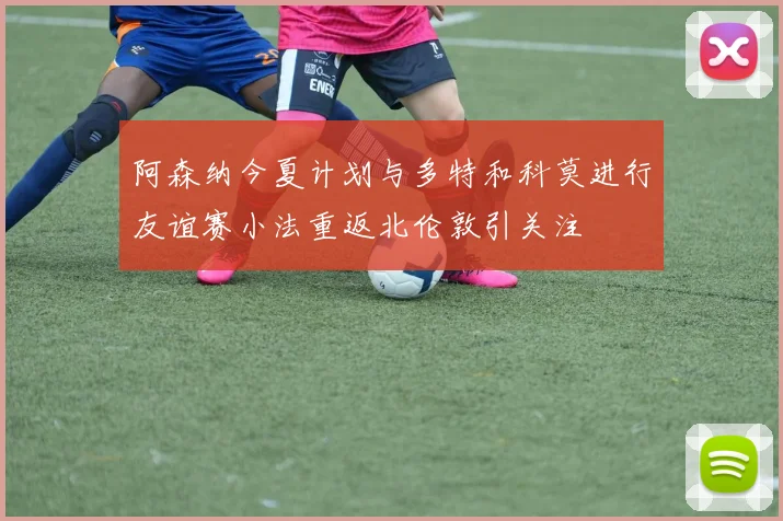 阿森纳今夏计划与多特和科莫进行友谊赛小法重返北伦敦引关注