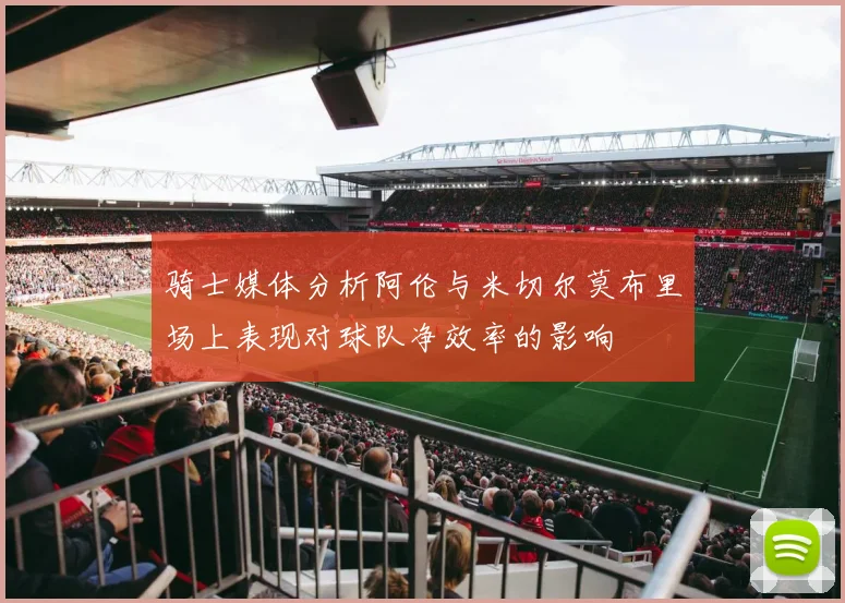 骑士媒体分析阿伦与米切尔莫布里场上表现对球队净效率的影响