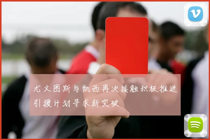 尤文图斯与凯西再次接触积极推进引援计划寻求新突破