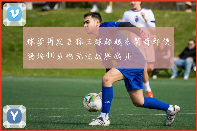 球爹再发言称三球超越东契奇即使场均40分也无法战胜我儿