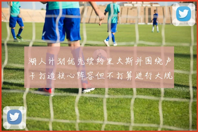湖人计划优先续约里夫斯并围绕卢卡打造核心阵容但不打算进行大规模重建